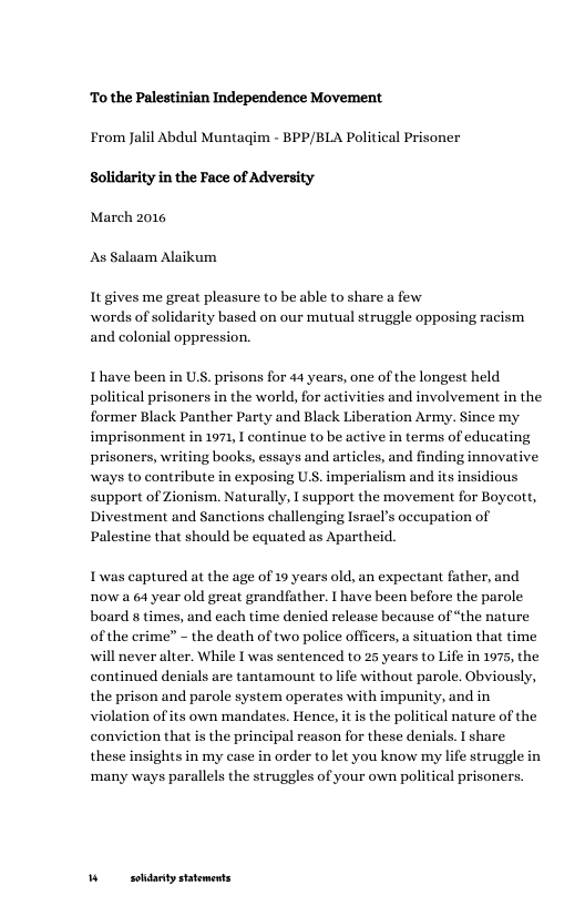 To the Palestinian Independence Movement  From Jalil Abdul Muntagim - BPP/BLA Political Prisoner Solidarity in the Face of Adversity  March 2016  As Salaam Alaikum  It gives me great pleasure to be able to share a few words of solidarity based on our mutual struggle opposing racism and colonial oppression.  I’have been in U, prisons for 44 years, one of the longest held political prisoners in the world, for activities and involvement in the former Black Panther Party and Black Liberation Army. Since my imprisonment in 1971, I continue to be active in terms of educating prisoners, writing books, essays and articles, and finding innovative ways to contribute in exposing U.S. imperialism and its insidious support of Zionism. Naturally, I support the movement for Boycott, Divestment and Sanctions challenging Israel’s occupation of Palestine that should be equated as Apartheid.  Iwas captured at the age of 19 years old, an expectant father, and now a 64 year old great grandfather. I have been before the parole board 8 times, and each time denied release because of “the nature of the crime” - the death of two police officers, a situation that time will never alter. While I was sentenced to 25 years to Life in 1975, the continued denials are tantamount to life without parole. Obviously, the prison and parole system operates with impunity, and in violation of its own mandates. Hence, it s the political nature of the conviction that is the principal reason for these denials. I share these insights in my case in order to let you know my life struggle in ‘many ways parallels the struggles of your own political prisoners.  W soldanty statements 
